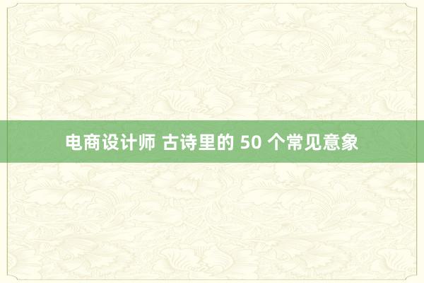 电商设计师 古诗里的 50 个常见意象