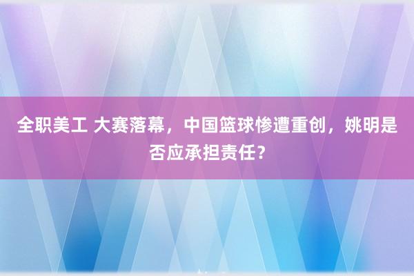 全职美工 大赛落幕，中国篮球惨遭重创，姚明是否应承担责任？