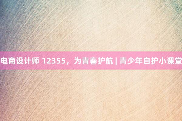 电商设计师 12355，为青春护航 | 青少年自护小课堂