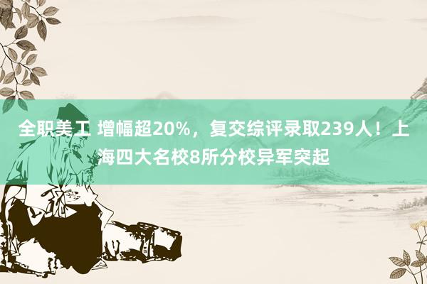 全职美工 增幅超20%，复交综评录取239人！上海四大名校8所分校异军突起