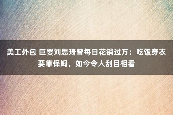 美工外包 巨婴刘思琦曾每日花销过万：吃饭穿衣要靠保姆，如今令人刮目相看