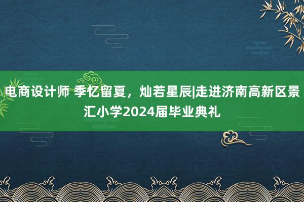 电商设计师 季忆留夏，灿若星辰|走进济南高新区景汇小学2024届毕业典礼