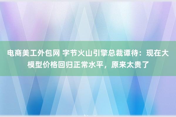 电商美工外包网 字节火山引擎总裁谭待：现在大模型价格回归正常水平，原来太贵了