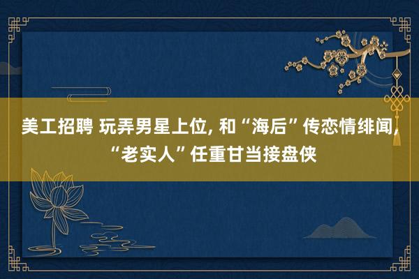 美工招聘 玩弄男星上位, 和“海后”传恋情绯闻, “老实人”任重甘当接盘侠