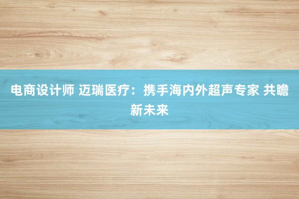 电商设计师 迈瑞医疗：携手海内外超声专家 共瞻新未来