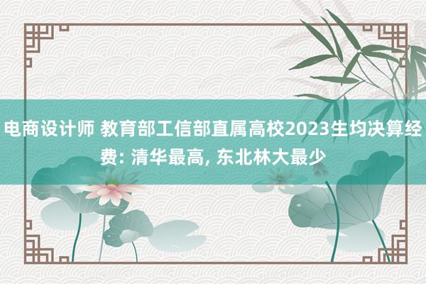 电商设计师 教育部工信部直属高校2023生均决算经费: 清华最高, 东北林大最少