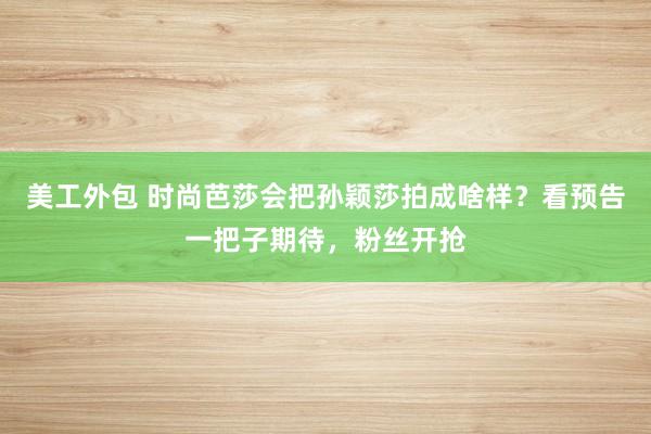 美工外包 时尚芭莎会把孙颖莎拍成啥样？看预告一把子期待，粉丝开抢