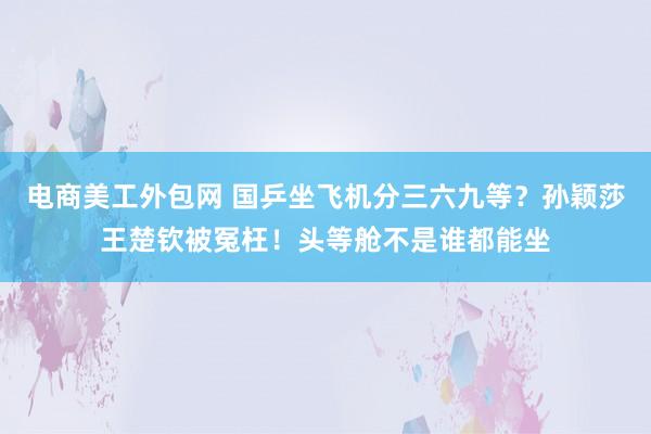 电商美工外包网 国乒坐飞机分三六九等？孙颖莎王楚钦被冤枉！头等舱不是谁都能坐