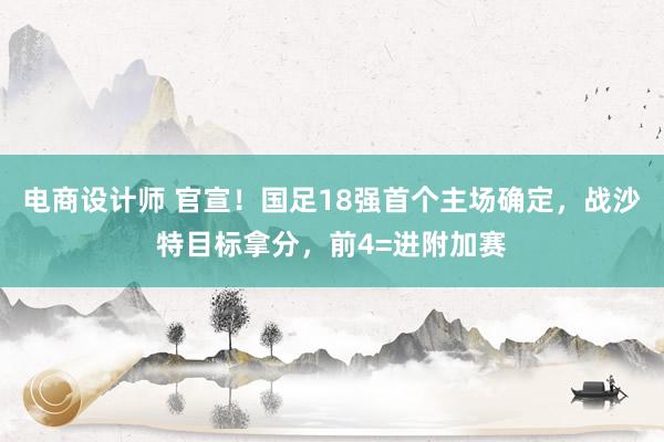 电商设计师 官宣！国足18强首个主场确定，战沙特目标拿分，前4=进附加赛