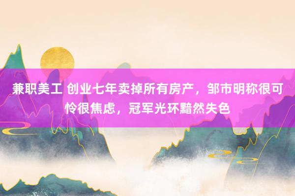 兼职美工 创业七年卖掉所有房产，邹市明称很可怜很焦虑，冠军光环黯然失色