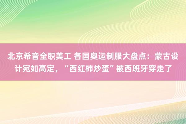 北京希音全职美工 各国奥运制服大盘点：蒙古设计宛如高定，“西红柿炒蛋”被西班牙穿走了