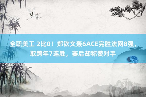 全职美工 2比0！郑钦文轰6ACE完胜法网8强，取跨年7连胜，赛后却称赞对手