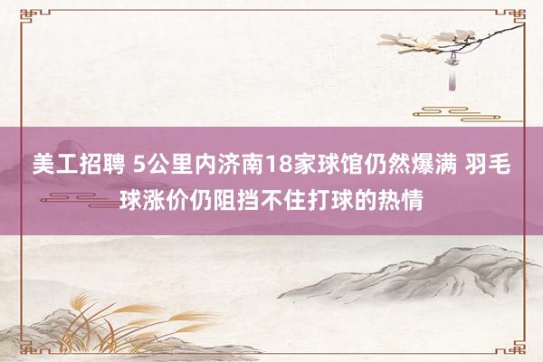 美工招聘 5公里内济南18家球馆仍然爆满 羽毛球涨价仍阻挡不住打球的热情