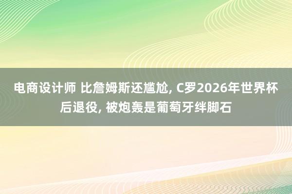 电商设计师 比詹姆斯还尴尬, C罗2026年世界杯后退役, 被炮轰是葡萄牙绊脚石