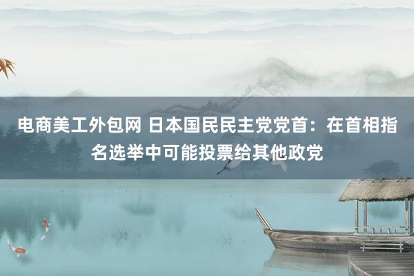 电商美工外包网 日本国民民主党党首：在首相指名选举中可能投票给其他政党