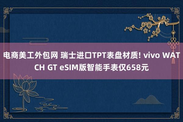 电商美工外包网 瑞士进口TPT表盘材质! vivo WATCH GT eSIM版智能手表仅658元