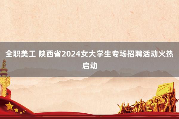 全职美工 陕西省2024女大学生专场招聘活动火热启动