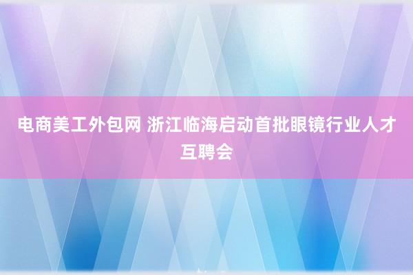 电商美工外包网 浙江临海启动首批眼镜行业人才互聘会